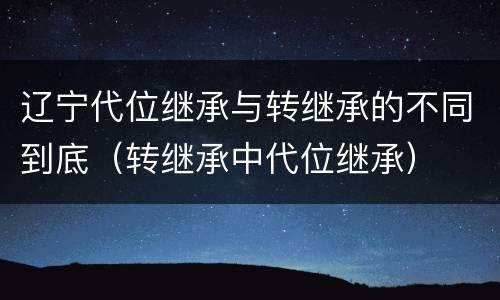 辽宁代位继承与转继承的不同到底（转继承中代位继承）