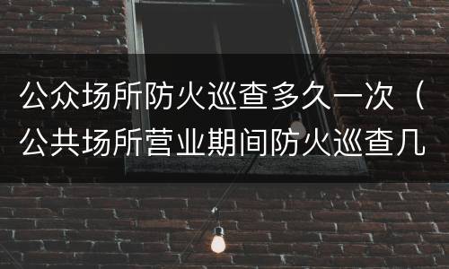 公众场所防火巡查多久一次（公共场所营业期间防火巡查几小时一次）