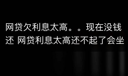 网贷欠利息太高。。现在没钱还 网贷利息太高还不起了会坐牢吗?