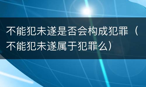 不能犯未遂是否会构成犯罪（不能犯未遂属于犯罪么）