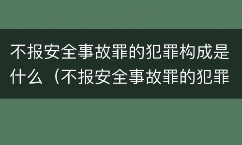 不报安全事故罪的犯罪构成是什么（不报安全事故罪的犯罪构成是什么样的）