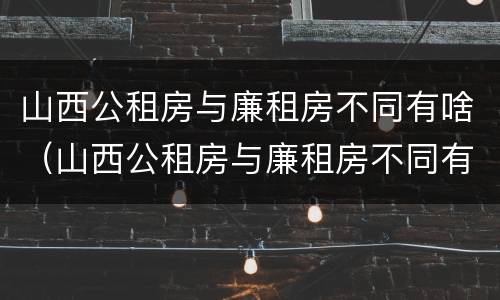 山西公租房与廉租房不同有啥（山西公租房与廉租房不同有啥区别）