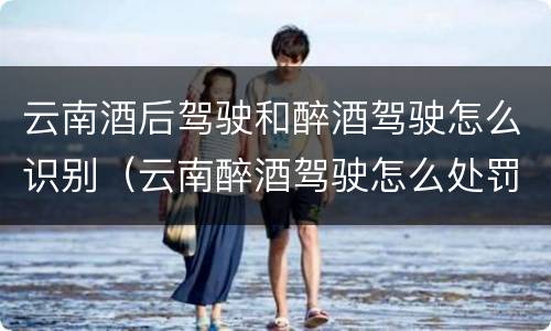 云南酒后驾驶和醉酒驾驶怎么识别（云南醉酒驾驶怎么处罚）