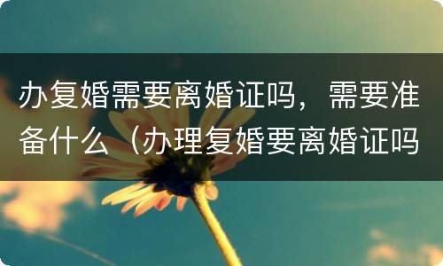 办复婚需要离婚证吗，需要准备什么（办理复婚要离婚证吗）