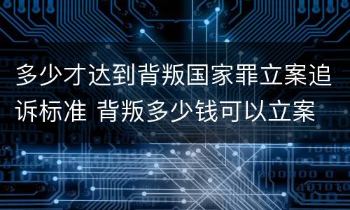 多少才达到背叛国家罪立案追诉标准 背叛多少钱可以立案