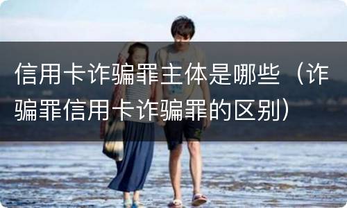 信用卡诈骗罪主体是哪些（诈骗罪信用卡诈骗罪的区别）