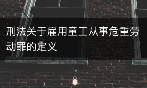刑法关于雇用童工从事危重劳动罪的定义