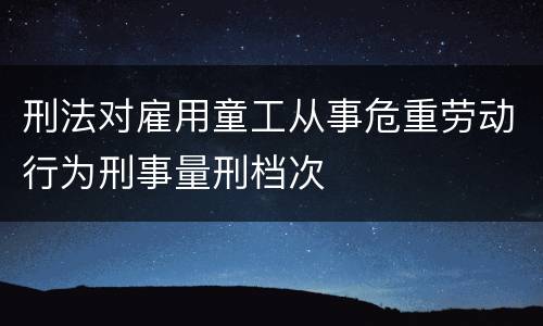 刑法对雇用童工从事危重劳动行为刑事量刑档次