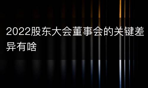 2022股东大会董事会的关键差异有啥