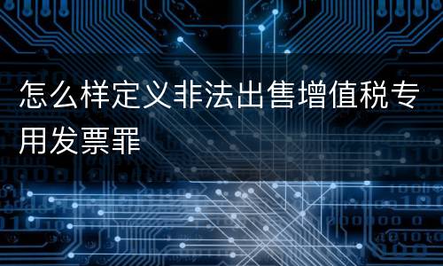 怎么样定义非法出售增值税专用发票罪