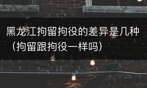 黑龙江拘留拘役的差异是几种（拘留跟拘役一样吗）