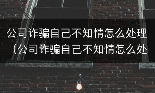 公司诈骗自己不知情怎么处理（公司诈骗自己不知情怎么处理好）