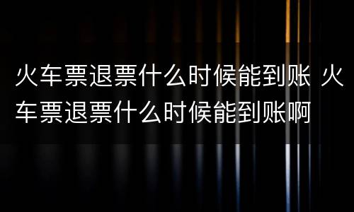 火车票退票什么时候能到账 火车票退票什么时候能到账啊