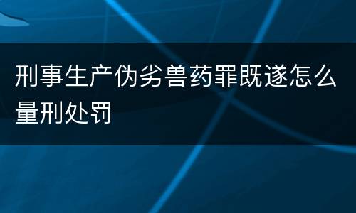 刑事生产伪劣兽药罪既遂怎么量刑处罚