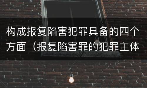 构成报复陷害犯罪具备的四个方面（报复陷害罪的犯罪主体是）
