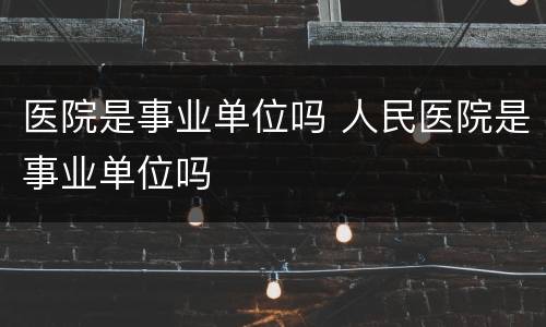 医院是事业单位吗 人民医院是事业单位吗