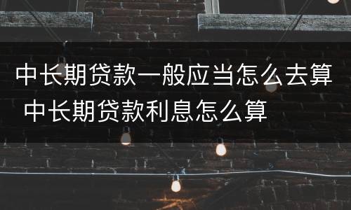 中长期贷款一般应当怎么去算 中长期贷款利息怎么算