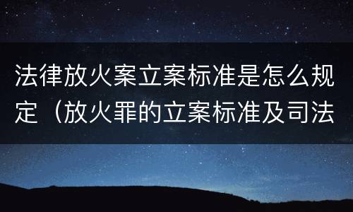 法律放火案立案标准是怎么规定（放火罪的立案标准及司法解释）