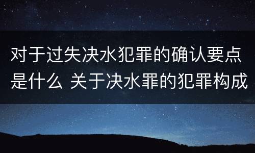 对于过失决水犯罪的确认要点是什么 关于决水罪的犯罪构成表述错误的有