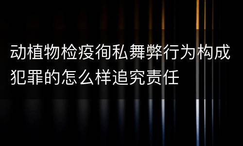 动植物检疫徇私舞弊行为构成犯罪的怎么样追究责任