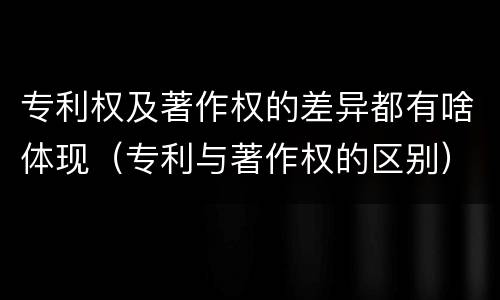 专利权及著作权的差异都有啥体现（专利与著作权的区别）