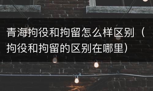 青海拘役和拘留怎么样区别（拘役和拘留的区别在哪里）