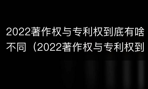 2022著作权与专利权到底有啥不同（2022著作权与专利权到底有啥不同呢）