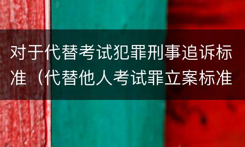 对于代替考试犯罪刑事追诉标准（代替他人考试罪立案标准）