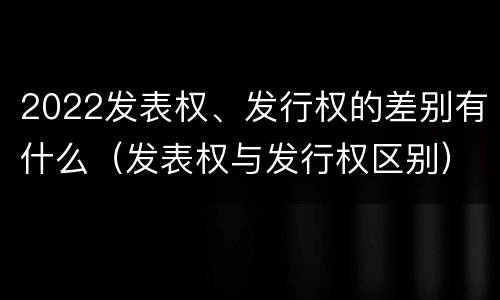 2022发表权、发行权的差别有什么（发表权与发行权区别）