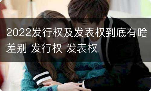 2022发行权及发表权到底有啥差别 发行权 发表权