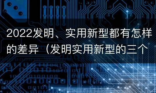2022发明、实用新型都有怎样的差异（发明实用新型的三个特点）