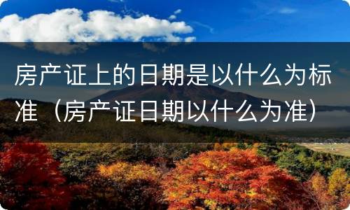 房产证上的日期是以什么为标准（房产证日期以什么为准）