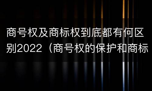 商号权及商标权到底都有何区别2022（商号权的保护和商标权的保护一样是全国性范围的）