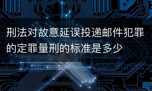 刑法对故意延误投递邮件犯罪的定罪量刑的标准是多少