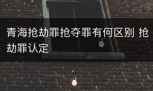 青海抢劫罪抢夺罪有何区别 抢劫罪认定