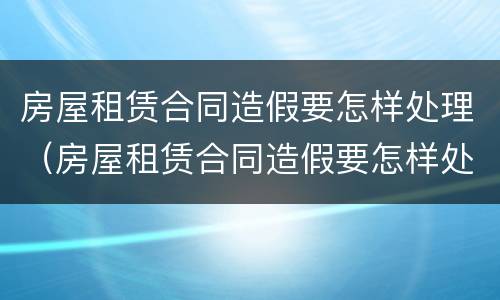 房屋租赁合同造假要怎样处理（房屋租赁合同造假要怎样处理违章）