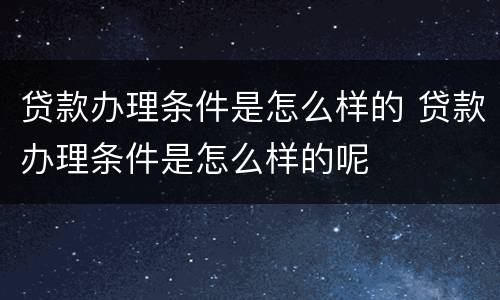 贷款办理条件是怎么样的 贷款办理条件是怎么样的呢
