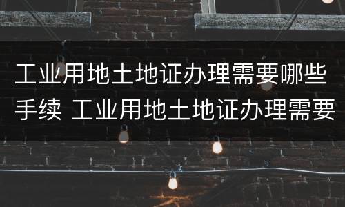 工业用地土地证办理需要哪些手续 工业用地土地证办理需要哪些手续呢