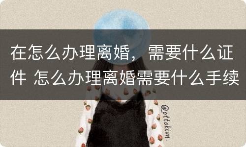 在怎么办理离婚，需要什么证件 怎么办理离婚需要什么手续