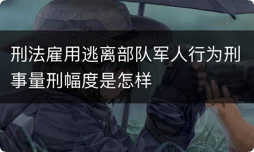 刑法雇用逃离部队军人行为刑事量刑幅度是怎样
