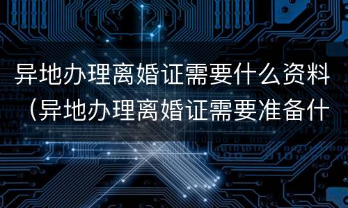 异地办理离婚证需要什么资料（异地办理离婚证需要准备什么材料）