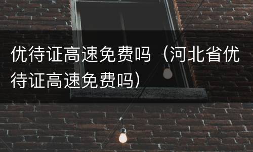 优待证高速免费吗（河北省优待证高速免费吗）