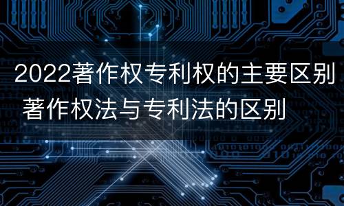 2022著作权专利权的主要区别 著作权法与专利法的区别