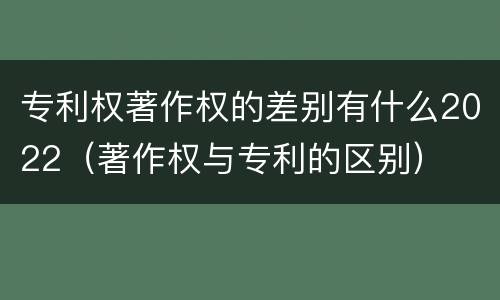 专利权著作权的差别有什么2022（著作权与专利的区别）