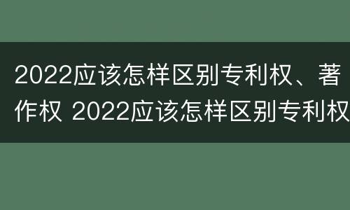 2022应该怎样区别专利权、著作权 2022应该怎样区别专利权,著作权是否合法