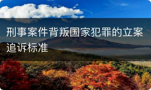刑事案件背叛国家犯罪的立案追诉标准