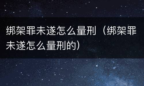 绑架罪未遂怎么量刑（绑架罪未遂怎么量刑的）