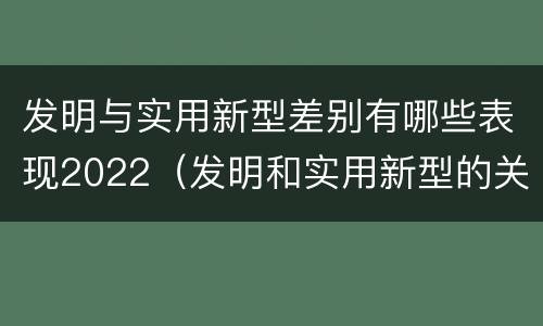 发明与实用新型差别有哪些表现2022（发明和实用新型的关系）