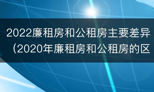 2022廉租房和公租房主要差异（2020年廉租房和公租房的区别）