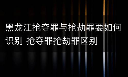 黑龙江抢夺罪与抢劫罪要如何识别 抢夺罪抢劫罪区别